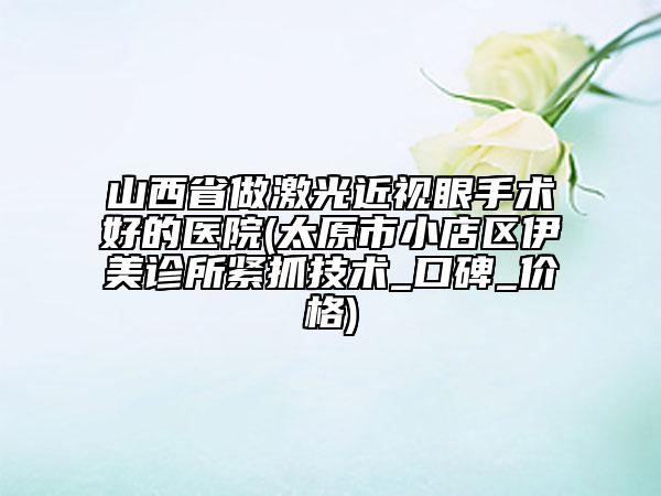 山西省做激光近視眼手術(shù)好的醫(yī)院(太原市小店區(qū)伊美診所緊抓技術(shù)_口碑_價(jià)格)
