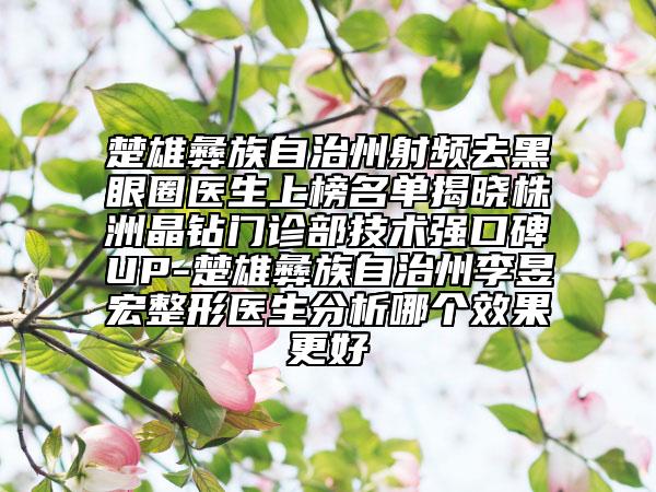 楚雄彝族自治州射頻去黑眼圈醫(yī)生上榜名單揭曉株洲晶鉆門診部技術(shù)強(qiáng)口碑UP-楚雄彝族自治州李昱宏整形醫(yī)生分析哪個效果更好