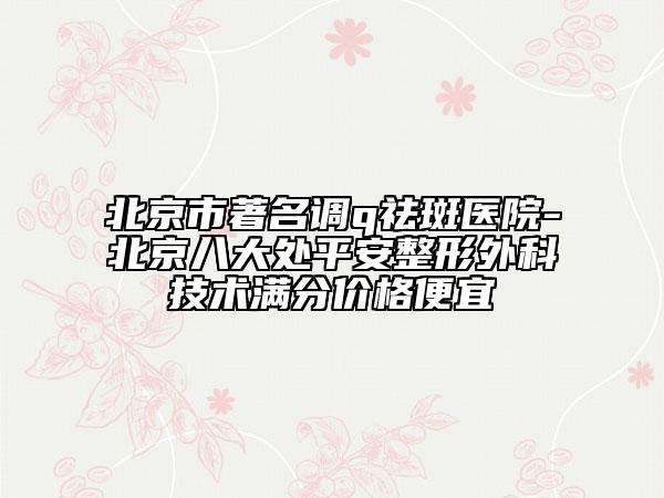 北京市著名調q祛斑醫(yī)院-北京八大處平安整形外科技術滿分價格便宜
