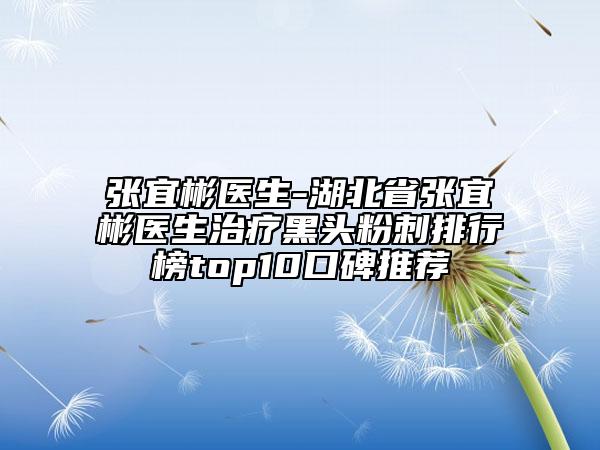 張宜彬醫(yī)生-湖北省張宜彬醫(yī)生治療黑頭粉刺排行榜top10口碑推薦
