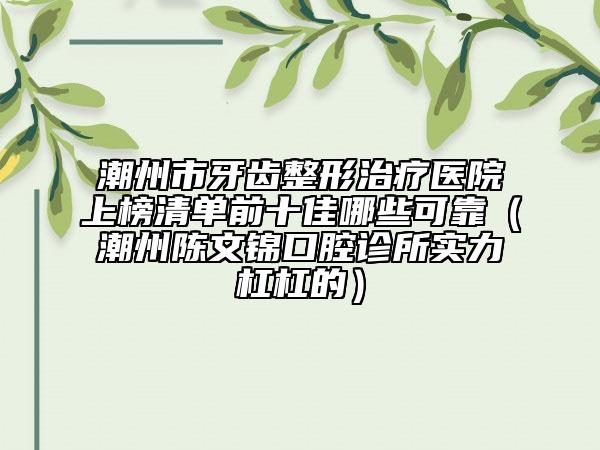 潮州市牙齒整形治療醫(yī)院上榜清單前十佳哪些可靠（潮州陳文錦口腔診所實力杠杠的）