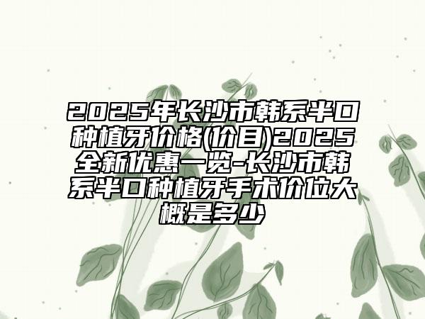 2025年長沙市韓系半口種植牙價(jià)格(價(jià)目)2025全新優(yōu)惠一覽-長沙市韓系半口種植牙手術(shù)價(jià)位大概是多少