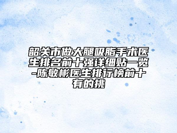 韶關(guān)市做大腿吸脂手術(shù)醫(yī)生排名前十強(qiáng)詳細(xì)貼一覽-陳敏彬醫(yī)生排行榜前十有的挑