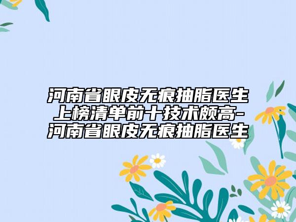 河南省眼皮無痕抽脂醫(yī)生上榜清單前十技術頗高-河南省眼皮無痕抽脂醫(yī)生