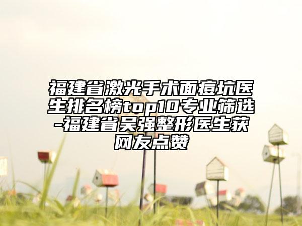 福建省激光手術面痘坑醫(yī)生排名榜top10專業(yè)篩選-福建省吳強整形醫(yī)生獲網(wǎng)友點贊