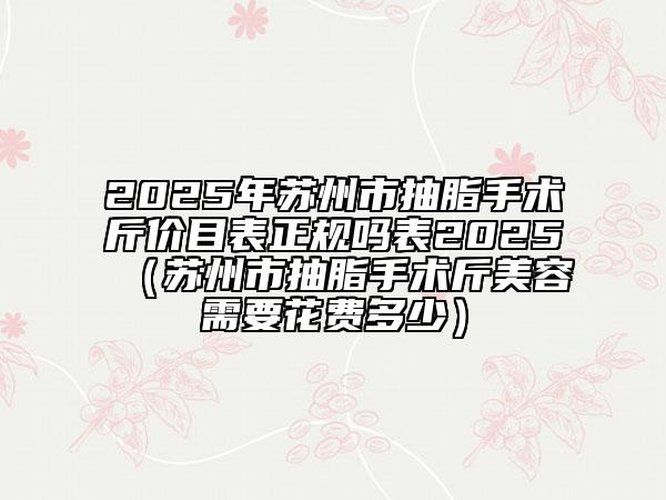 2025年蘇州市抽脂手術(shù)斤價(jià)目表正規(guī)嗎表2025（蘇州市抽脂手術(shù)斤美容需要花費(fèi)多少）