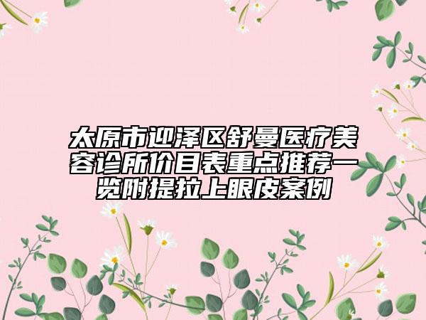 太原市迎澤區(qū)舒曼醫(yī)療美容診所價目表重點推薦一覽附提拉上眼皮案例