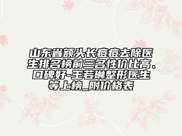 山東省額頭長痘痘去除醫(yī)生排名榜前三名性價比高、口碑好-王若琳整形醫(yī)生等上榜_附價格表