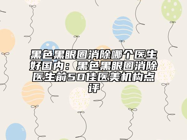 黑色黑眼圈消除哪個醫(yī)生好國內(nèi)：黑色黑眼圈消除醫(yī)生前50佳醫(yī)美機構(gòu)點評