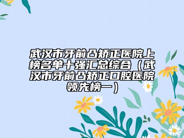 武漢市牙前凸矯正醫(yī)院上榜名單十強(qiáng)匯總綜合（武漢市牙前凸矯正口腔醫(yī)院領(lǐng)先榜一）