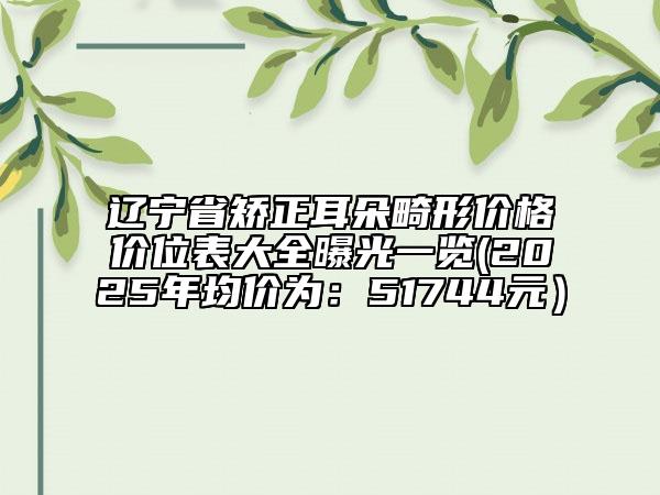 遼寧省矯正耳朵畸形價(jià)格價(jià)位表大全曝光一覽(2025年均價(jià)為：51744元）
