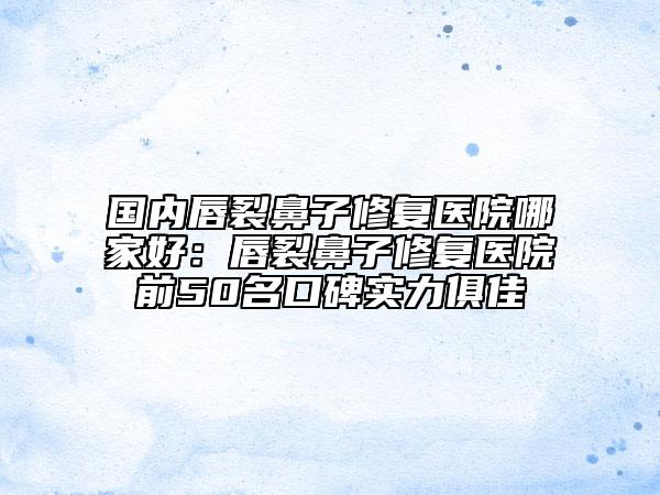 國內唇裂鼻子修復醫(yī)院哪家好：唇裂鼻子修復醫(yī)院前50名口碑實力俱佳