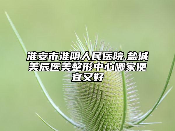 淮安市淮陰人民醫(yī)院,鹽城美辰醫(yī)美整形中心哪家便宜又好
