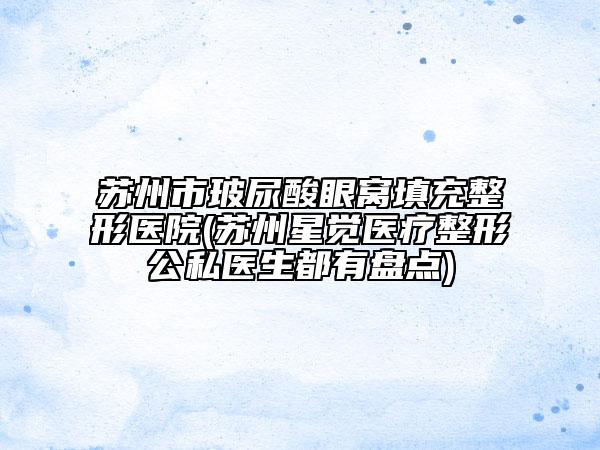 蘇州市玻尿酸眼窩填充整形醫(yī)院(蘇州星覺醫(yī)療整形公私醫(yī)生都有盤點(diǎn))