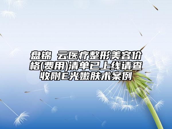 盤錦琇云醫(yī)療整形美容價(jià)格(費(fèi)用)清單已上線請查收附E光嫩膚術(shù)案例