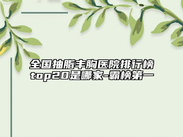 全國(guó)抽脂豐胸醫(yī)院排行榜top20是哪家-霸榜第一