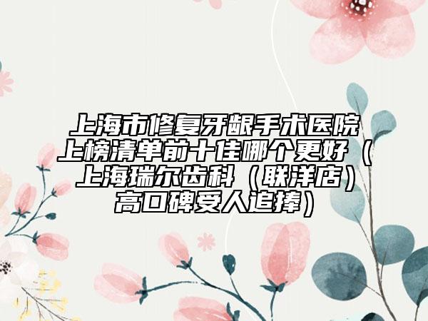 上海市修復牙齦手術(shù)醫(yī)院上榜清單前十佳哪個更好（上海瑞爾齒科（聯(lián)洋店）高口碑受人追捧）