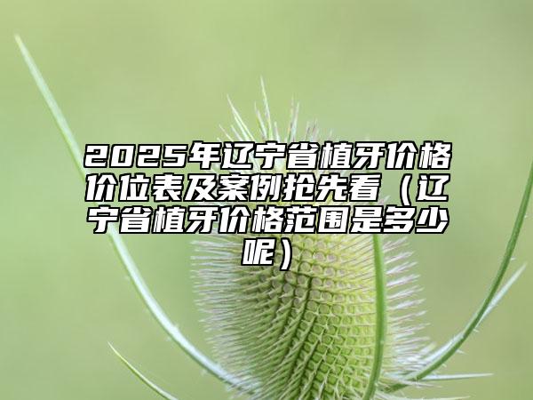 2025年遼寧省植牙價(jià)格價(jià)位表及案例搶先看（遼寧省植牙價(jià)格范圍是多少呢）