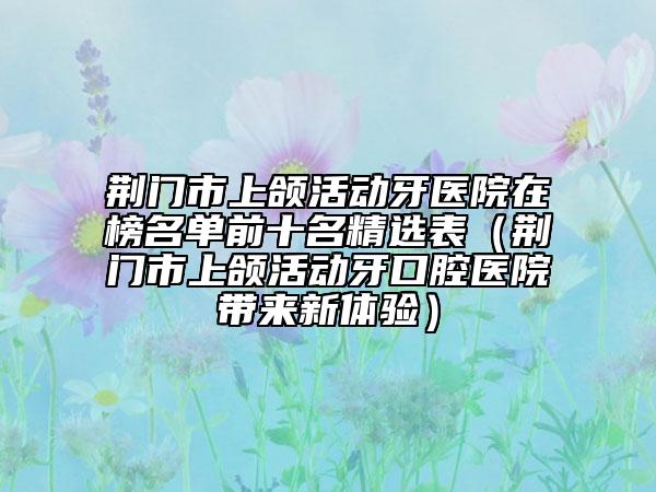 荊門市上頜活動(dòng)牙醫(yī)院在榜名單前十名精選表（荊門市上頜活動(dòng)牙口腔醫(yī)院帶來新體驗(yàn)）