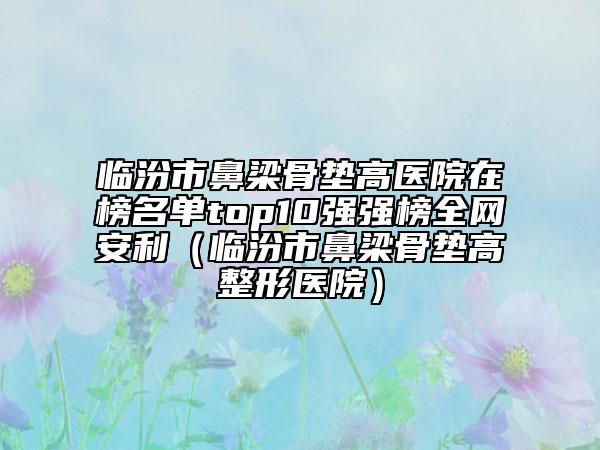臨汾市鼻梁骨墊高醫(yī)院在榜名單top10強(qiáng)強(qiáng)榜全網(wǎng)安利（臨汾市鼻梁骨墊高整形醫(yī)院）