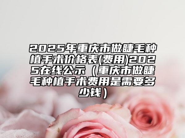 2025年重慶市做睫毛種植手術(shù)價(jià)格表(費(fèi)用)2025在線公示（重慶市做睫毛種植手術(shù)費(fèi)用是需要多少錢）
