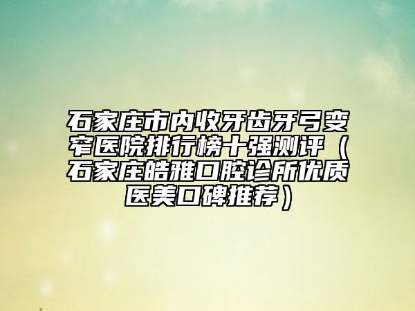 石家莊市內(nèi)收牙齒牙弓變窄醫(yī)院排行榜十強測評（石家莊皓雅口腔診所優(yōu)質(zhì)醫(yī)美口碑推薦）