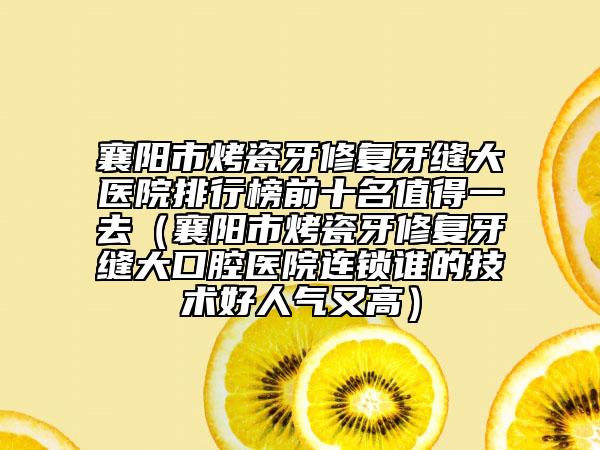 襄陽市烤瓷牙修復(fù)牙縫大醫(yī)院排行榜前十名值得一去（襄陽市烤瓷牙修復(fù)牙縫大口腔醫(yī)院連鎖誰的技術(shù)好人氣又高）