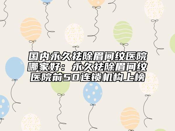 國內(nèi)永久祛除眉間紋醫(yī)院哪家好：永久祛除眉間紋醫(yī)院前50連鎖機構(gòu)上榜