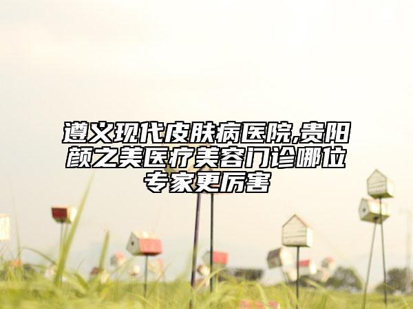 遵義現(xiàn)代皮膚病醫(yī)院,貴陽顏之美醫(yī)療美容門診哪位專家更厲害