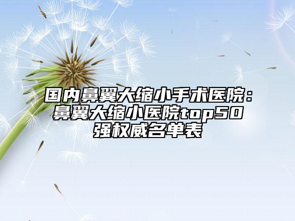 國內(nèi)鼻翼大縮小手術(shù)醫(yī)院：鼻翼大縮小醫(yī)院top50強(qiáng)權(quán)威名單表