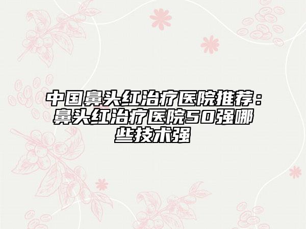 中國(guó)鼻頭紅治療醫(yī)院推薦：鼻頭紅治療醫(yī)院50強(qiáng)哪些技術(shù)強(qiáng)