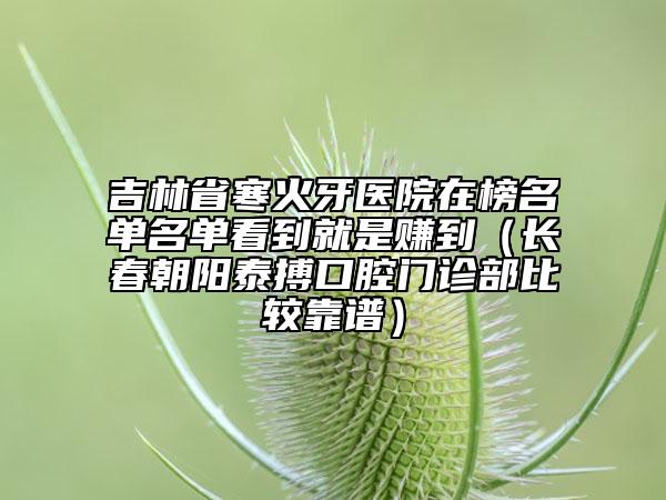 吉林省寒火牙醫(yī)院在榜名單名單看到就是賺到（長春朝陽泰搏口腔門診部比較靠譜）