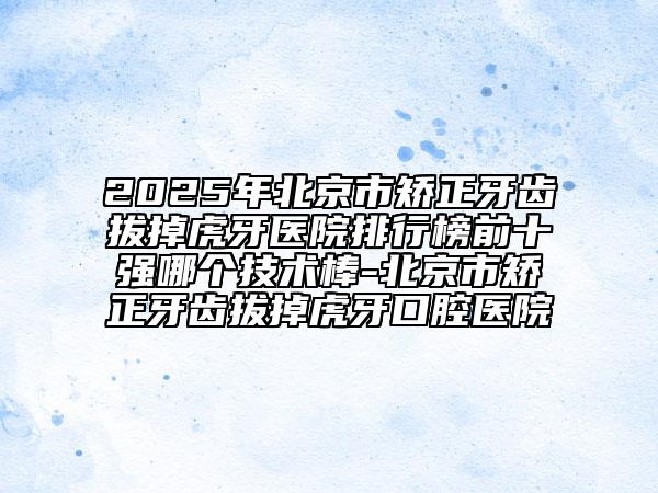 2025年北京市矯正牙齒拔掉虎牙醫(yī)院排行榜前十強哪個技術棒-北京市矯正牙齒拔掉虎牙口腔醫(yī)院
