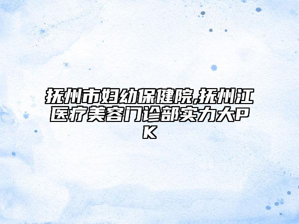 撫州市婦幼保健院,撫州江醫(yī)療美容門診部實力大PK