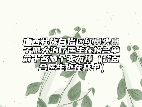 廣西壯族自治區(qū)紅鼻頭鼻子肥大治療醫(yī)生在榜名單前十名哪個(gè)實(shí)力棒（黎百合醫(yī)生也在其中）