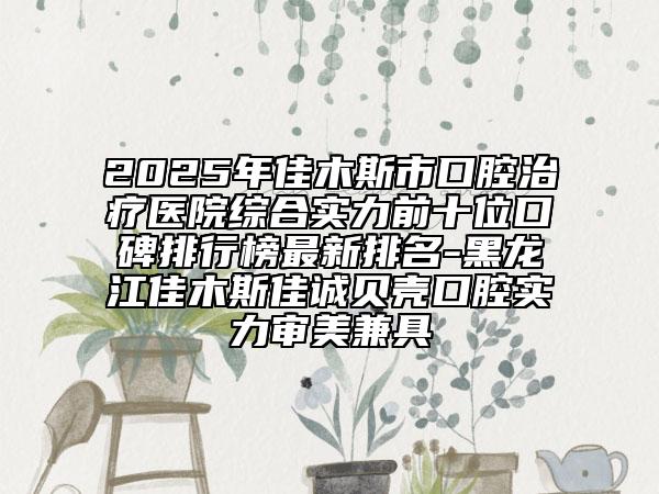 2025年佳木斯市口腔治療醫(yī)院綜合實力前十位口碑排行榜最新排名-黑龍江佳木斯佳誠貝殼口腔實力審美兼具