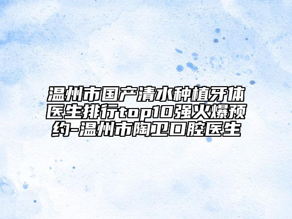 溫州市國產(chǎn)清水種植牙體醫(yī)生排行top10強(qiáng)火爆預(yù)約-溫州市陶衛(wèi)口腔醫(yī)生