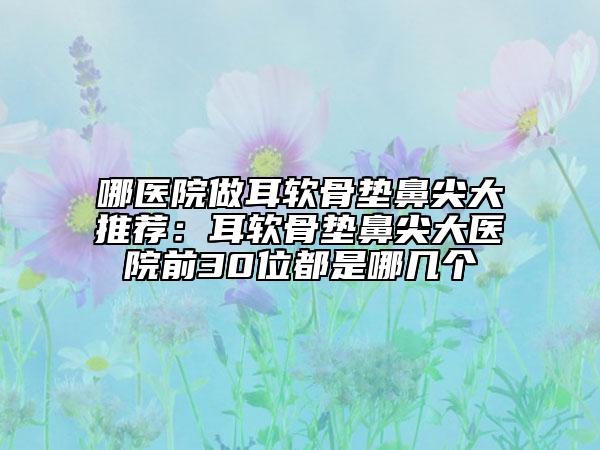 哪醫(yī)院做耳軟骨墊鼻尖大推薦：耳軟骨墊鼻尖大醫(yī)院前30位都是哪幾個