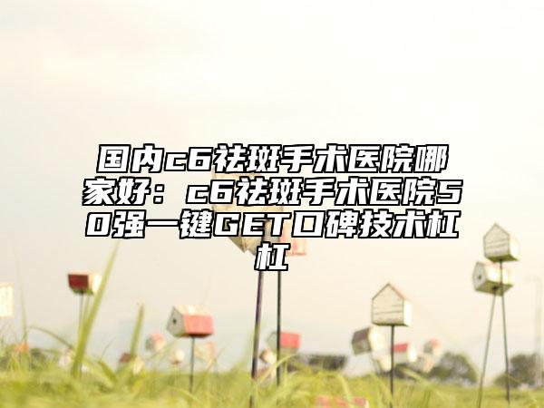 國(guó)內(nèi)c6祛斑手術(shù)醫(yī)院哪家好：c6祛斑手術(shù)醫(yī)院50強(qiáng)一鍵GET口碑技術(shù)杠杠