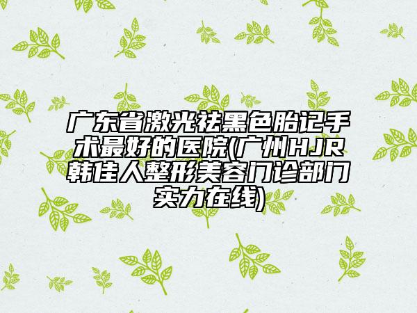 廣東省激光祛黑色胎記手術(shù)最好的醫(yī)院(廣州HJR韓佳人整形美容門診部門實(shí)力在線)