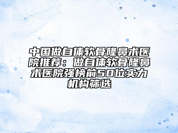 中國(guó)做自體軟骨隆鼻術(shù)醫(yī)院推薦：做自體軟骨隆鼻術(shù)醫(yī)院強(qiáng)榜前50位實(shí)力機(jī)構(gòu)篩選