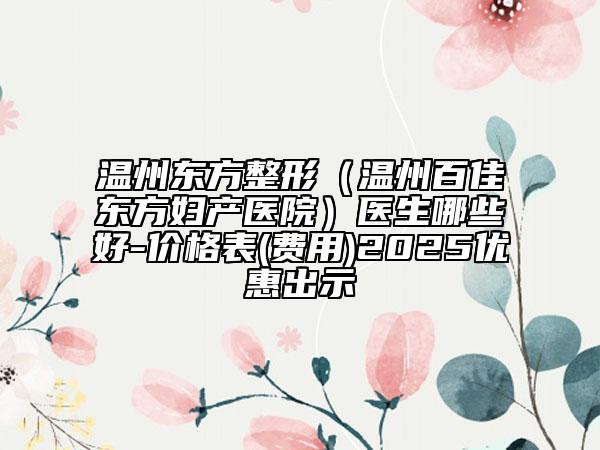 溫州東方整形（溫州百佳東方婦產(chǎn)醫(yī)院）醫(yī)生哪些好-價(jià)格表(費(fèi)用)2025優(yōu)惠出示