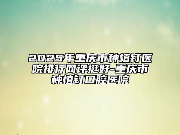 2025年重慶市種植釘醫(yī)院排行網(wǎng)評挺好-重慶市種植釘口腔醫(yī)院