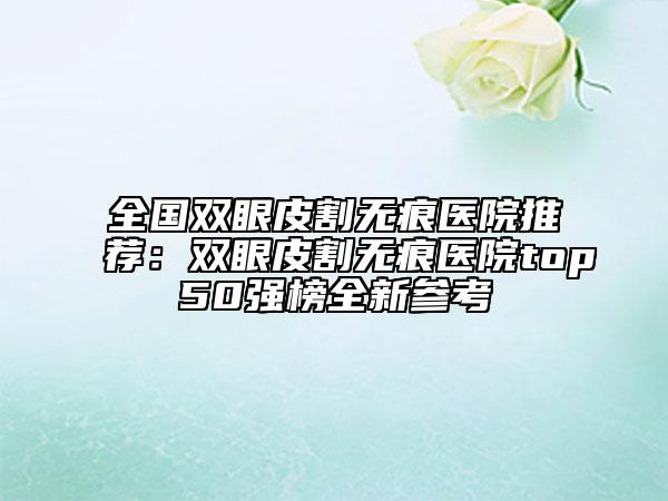 全國雙眼皮割無痕醫(yī)院推薦：雙眼皮割無痕醫(yī)院top50強榜全新參考