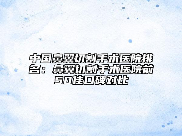 中國鼻翼切割手術(shù)醫(yī)院排名：鼻翼切割手術(shù)醫(yī)院前50佳口碑對比