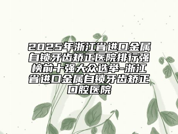 2025年浙江省進(jìn)口金屬自鎖牙齒矯正醫(yī)院排行強(qiáng)榜前十強(qiáng)大眾選舉-浙江省進(jìn)口金屬自鎖牙齒矯正口腔醫(yī)院