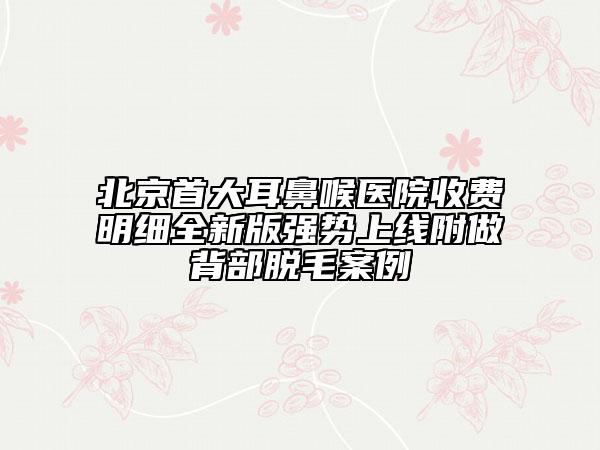 北京首大耳鼻喉醫(yī)院收費(fèi)明細(xì)全新版強(qiáng)勢上線附做背部脫毛案例