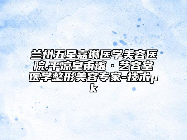 蘭州五星嘉琳醫(yī)學(xué)美容醫(yī)院,平?jīng)龌矢χk·藝容堂醫(yī)學(xué)整形美容專家-技術(shù)pk