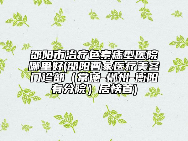 邵陽市治療色素痣型醫(yī)院哪里好(邵陽曹家醫(yī)療美容門診部（常德-郴州-衡陽有分院）居榜首)