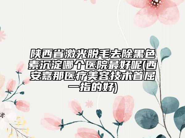 陜西省激光脫毛去除黑色素沉淀哪個(gè)醫(yī)院最好呢(西安嘉那醫(yī)療美容技術(shù)首屈一指的好)